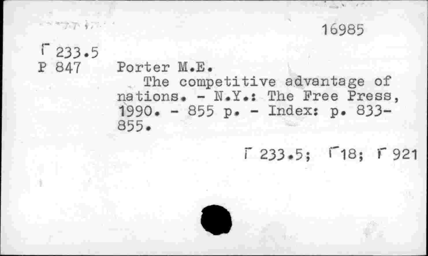 ﻿16985
233.5
P 847 Porter M.E.
The competitive advantage of nations. - N.Y.: The Free Press, 1990. - 855 p. - Index: p. 833-855.
r 233.5; ri8; f 921